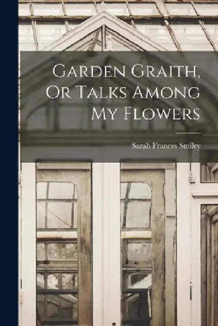 Garden Graith, Or Talks Among My Flowers by Sarah Frances Smiley