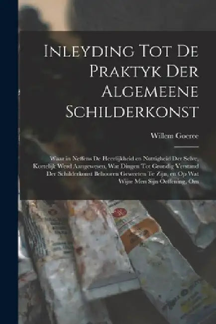 Inleyding tot de praktyk der algemeene schilderkonst: Waar in neffens de heerlijkheid en nuttigheid der selve, kortelijk werd aangewesen, wat dingen t by Willem Goeree