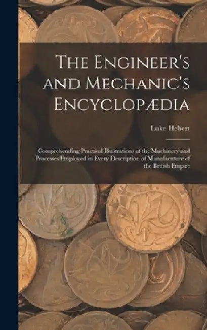 The Engineer's and Mechanic's Encyclopædia: Comprehending Practical Illustrations of the Machinery and Processes Employed in Every Description of Manu by Luke Hebert