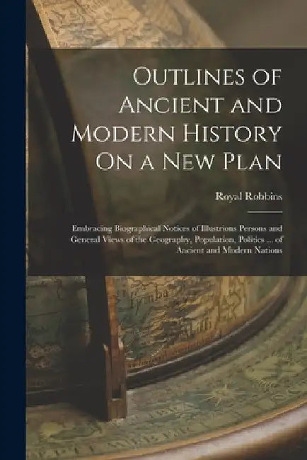 Outlines of Ancient and Modern History On a New Plan: Embracing Biographical Notices of Illustrious Persons and General Views of the Geography, Popula by Royal Robbins