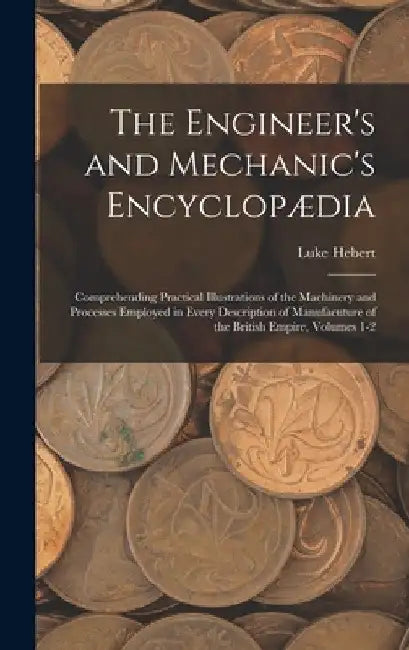 The Engineer's and Mechanic's Encyclopædia: Comprehending Practical Illustrations of the Machinery and Processes Employed in Every Description of Manu by Luke Hebert