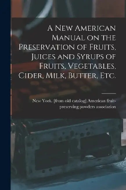 A new American Manual on the Preservation of Fruits, Juices and Syrups of Fruits, Vegetables, Cider, Milk, Butter, etc. by American Fruit-Preserving Powders Ass