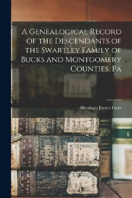 A Genealogical Record of the Descendants of the Swartley Family of Bucks and Montgomery Counties, Pa by Abraham James 1849- [From Old Fretz