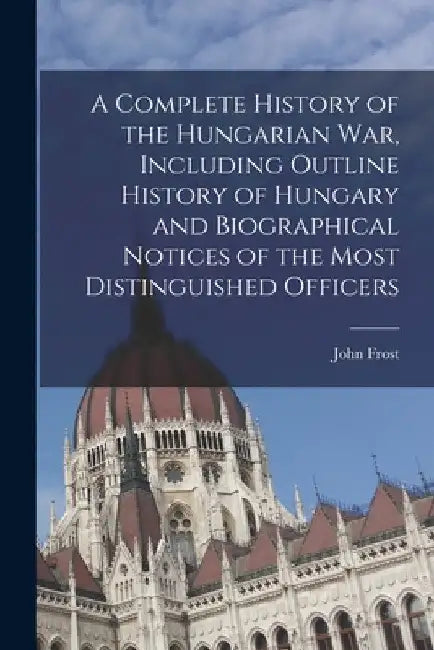 A Complete History of the Hungarian War, Including Outline History of Hungary and Biographical Notices of the Most Distinguished Officers by John Frost