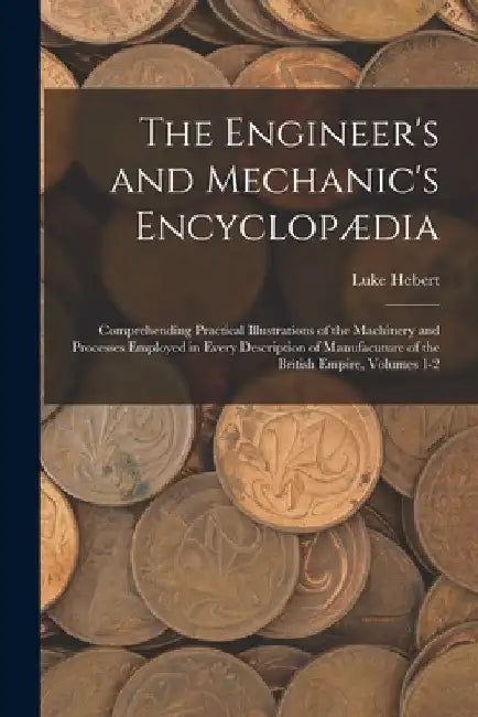 The Engineer's and Mechanic's Encyclopædia: Comprehending Practical Illustrations of the Machinery and Processes Employed in Every Description of Manu by Luke Hebert