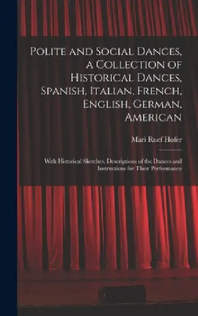 Polite and Social Dances, a Collection of Historical Dances, Spanish, Italian, French, English, German, American; With Historical Sketches, Descriptio by Mari Ruef Hofer