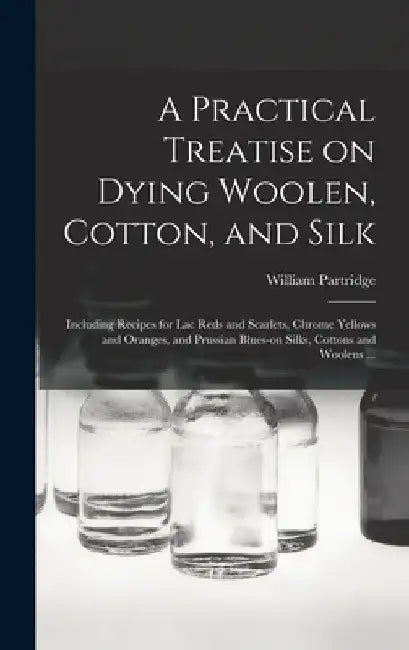 A Practical Treatise on Dying Woolen, Cotton, and Silk: Including Recipes for lac Reds and Scarlets, Chrome Yellows and Oranges, and Prussian Blues-on by William Partridge