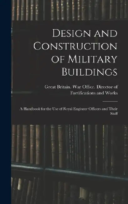 Design and Construction of Military Buildings: A Handbook for the use of Royal Engineer Officers and Their Staff by Great Britain War Office Director O