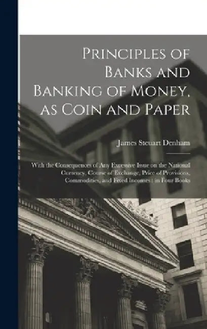 Principles of Banks and Banking of Money, as Coin and Paper: With the Consequences of any Excessive Issue on the National Currency, Course of Exchange by James Steuart Denham