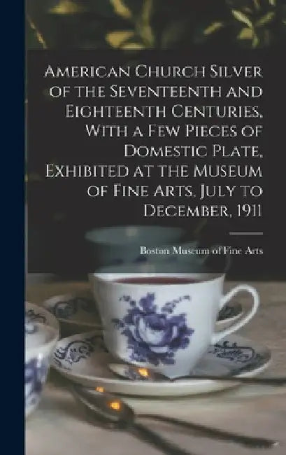 American Church Silver of the Seventeenth and Eighteenth Centuries, With a few Pieces of Domestic Plate, Exhibited at the Museum of Fine Arts, July to by Boston Museum of Fine Arts