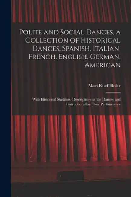 Polite and Social Dances, a Collection of Historical Dances, Spanish, Italian, French, English, German, American; With Historical Sketches, Descriptio by Mari Ruef Hofer