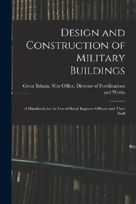 Design and Construction of Military Buildings: A Handbook for the use of Royal Engineer Officers and Their Staff by Great Britain War Office Director O