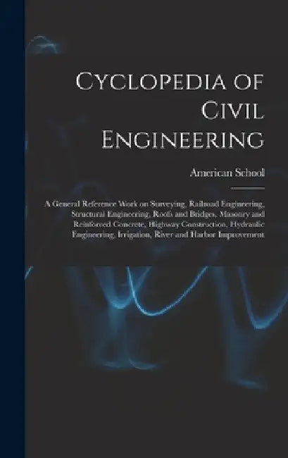 Cyclopedia of Civil Engineering; a General Reference Work on Surveying, Railroad Engineering, Structural Engineering, Roofs and Bridges, Masonry and R by Chicago American School