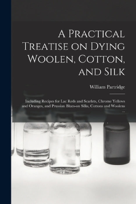 A Practical Treatise on Dying Woolen, Cotton, and Silk: Including Recipes for lac Reds and Scarlets, Chrome Yellows and Oranges, and Prussian Blues-on by William Partridge