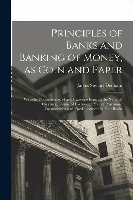 Principles of Banks and Banking of Money, as Coin and Paper: With the Consequences of any Excessive Issue on the National Currency, Course of Exchange by James Steuart Denham