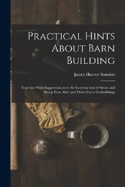 Practical Hints About Barn Building: Together With Suggestions as to the Construction of Swine and Sheep Pens, Silos and Other Farm Outbuildings by James Harvey Sanders