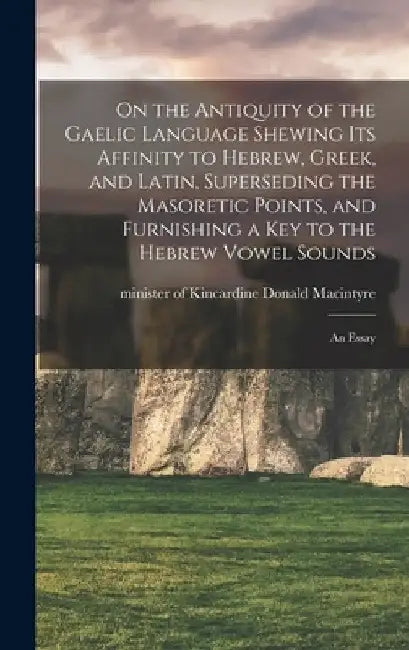 On the Antiquity of the Gaelic Language Shewing its Affinity to Hebrew, Greek, and Latin, Superseding the Masoretic Points, and Furnishing a key to th by Donald Minister of Kincar MacIntyre
