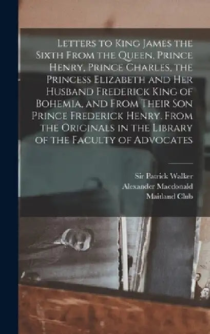Letters to King James the Sixth From the Queen, Prince Henry, Prince Charles, the Princess Elizabeth and her Husband Frederick King of Bohemia, and Fr by MacDonald Alexander