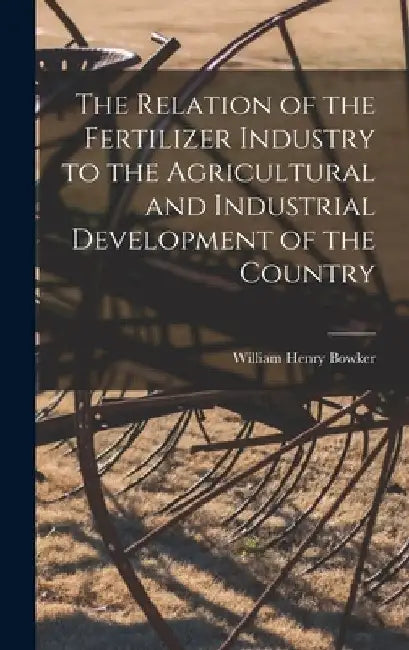 The Relation of the Fertilizer Industry to the Agricultural and Industrial Development of the Country by William Henry 1850- [From Ol Bowker
