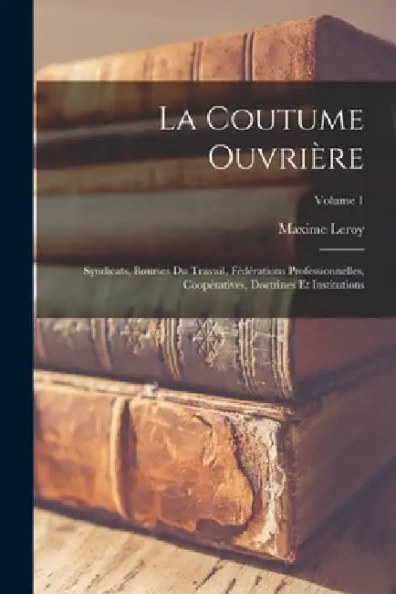 La coutume ouvrière; syndicats, bourses du travail, fédérations professionnelles, coopératives, doctrines et institutions; Volume 1 by Leroy Maxime