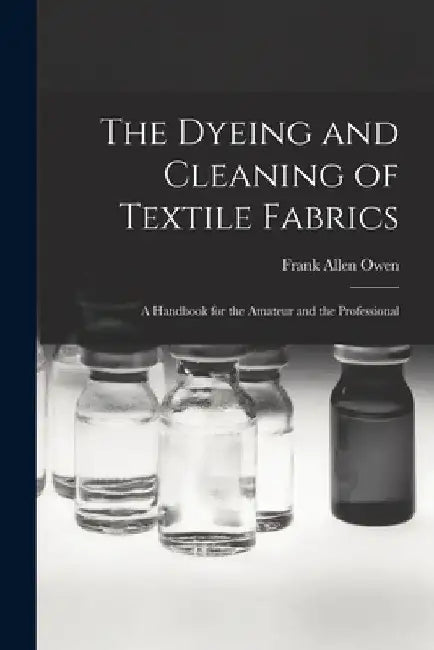 The Dyeing and Cleaning of Textile Fabrics: A Handbook for the Amateur and the Professional by Frank Allen 1854-1921 Owen