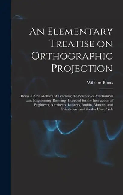 An Elementary Treatise on Orthographic Projection: Being a new Method of Teaching the Science, of Mechanical and Engineering Drawing, Intended for the by William Binns