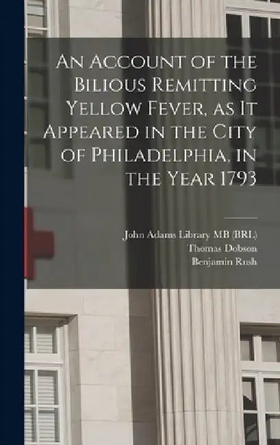 An Account of the Bilious Remitting Yellow Fever, as it Appeared in the City of Philadelphia, in the Year 1793 by Benjamin Rush