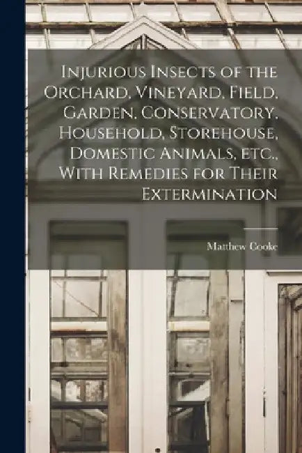Injurious Insects of the Orchard, Vineyard, Field, Garden, Conservatory, Household, Storehouse, Domestic Animals, etc., With Remedies for Their Exterm by Matthew Cooke