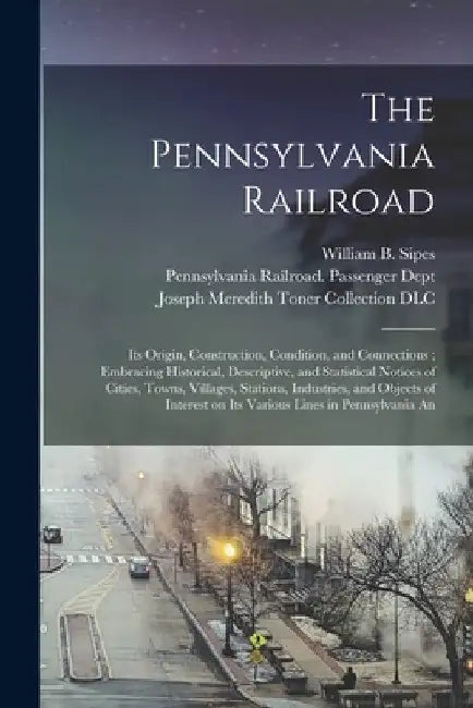 The Pennsylvania Railroad: Its Origin, Construction, Condition, and Connections; Embracing Historical, Descriptive, and Statistical Notices of Ci by William B. Sipes