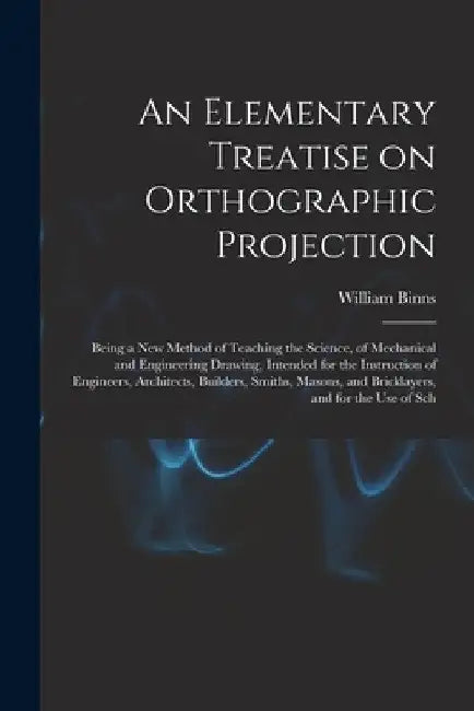 An Elementary Treatise on Orthographic Projection: Being a new Method of Teaching the Science, of Mechanical and Engineering Drawing, Intended for the by William Binns