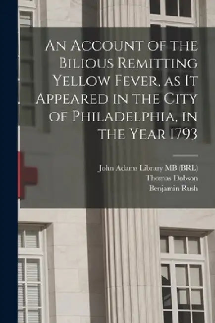 An Account of the Bilious Remitting Yellow Fever, as it Appeared in the City of Philadelphia, in the Year 1793 by Benjamin Rush