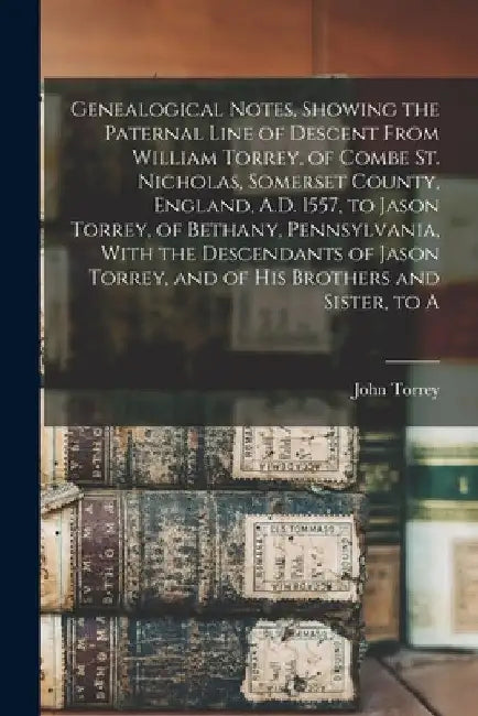 Genealogical Notes, Showing the Paternal Line of Descent From William Torrey, of Combe St. Nicholas, Somerset County, England, A.D. 1557, to Jason Tor by John Torrey