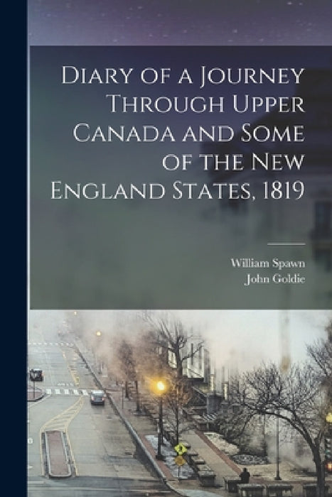 Diary of a Journey Through Upper Canada and Some of the New England States, 1819 by John Goldie, William Spawn