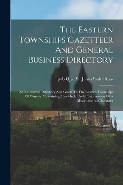 The Eastern Townships Gazetteer And General Business Directory: A Commercial Directory And Guide To The Eastern Townships Of Canada, Containing Also M by St Johns Que Smith &. Co