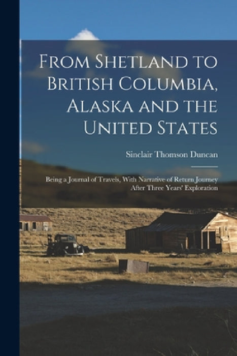 From Shetland to British Columbia, Alaska and the United States; Being a Journal of Travels, With Narrative of Return Journey After Three Years' Explo by Sinclair Thomson Duncan