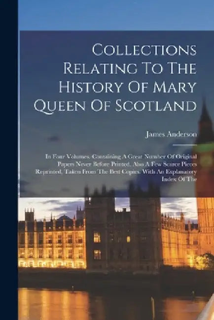 Collections Relating To The History Of Mary Queen Of Scotland: In Four Volumes. Containing A Great Number Of Original Papers Never Before Printed. Als by James Anderson