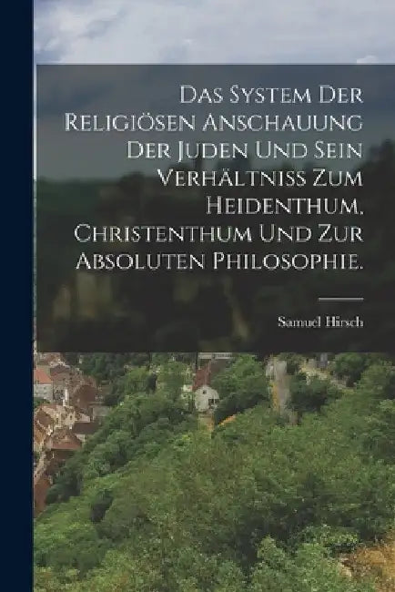 Das System der religiösen Anschauung der Juden und sein Verhältniss zum Heidenthum, Christenthum und zur absoluten Philosophie. by Samuel Hirsch