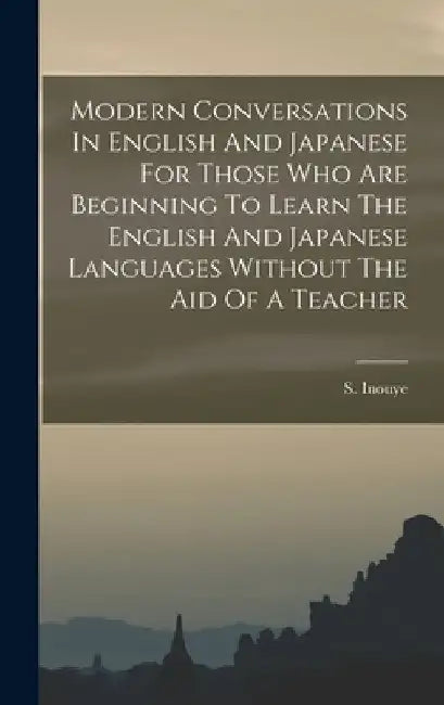 Modern Conversations In English And Japanese For Those Who Are Beginning To Learn The English And Japanese Languages Without The Aid Of A Teacher by S. Inouye