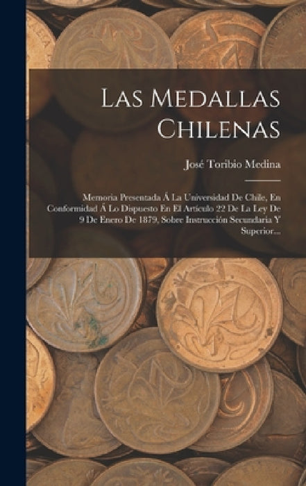 Las Medallas Chilenas: Memoria Presentada Á La Universidad De Chile, En Conformidad Á Lo Dispuesto En El Artículo 22 De La Ley De 9 De Enero by José Toribio Medina
