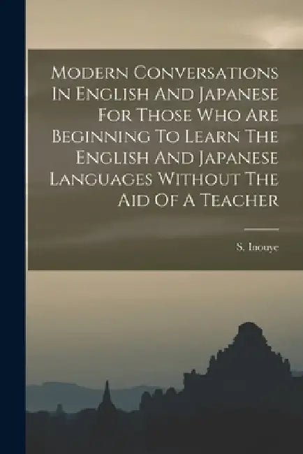 Modern Conversations In English And Japanese For Those Who Are Beginning To Learn The English And Japanese Languages Without The Aid Of A Teacher by S. Inouye
