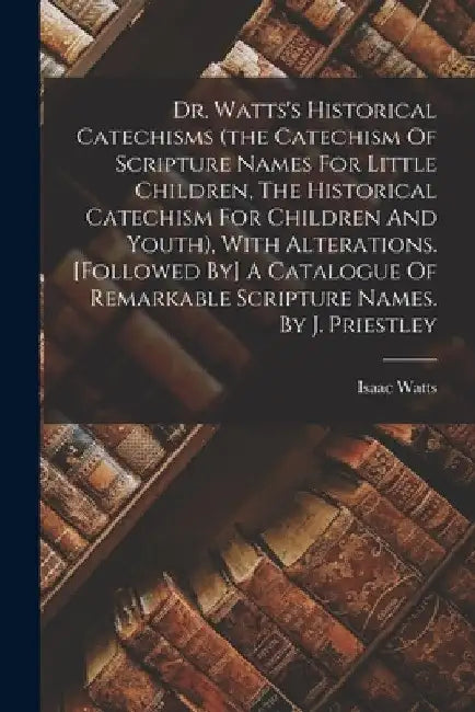 Dr. Watts's Historical Catechisms (the Catechism Of Scripture Names For Little Children, The Historical Catechism For Children And Youth), With Altera by Isaac Watts