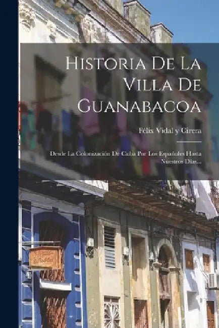 Historia De La Villa De Guanabacoa: Desde La Colonización De Cuba Por Los Españoles Hasta Nuestros Días... by Félix Vidal Y Cirera