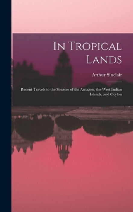 In Tropical Lands: Recent Travels to the Sources of the Amazon, the West Indian Islands, and Ceylon by Arthur Sinclair