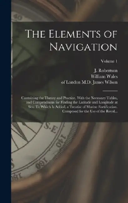 The Elements of Navigation; Containing the Theory and Practice. With the Necessary Tables, and Compendiums for Finding the Latitude and Longitude at S by J. (John) 1712-1776 Robertson