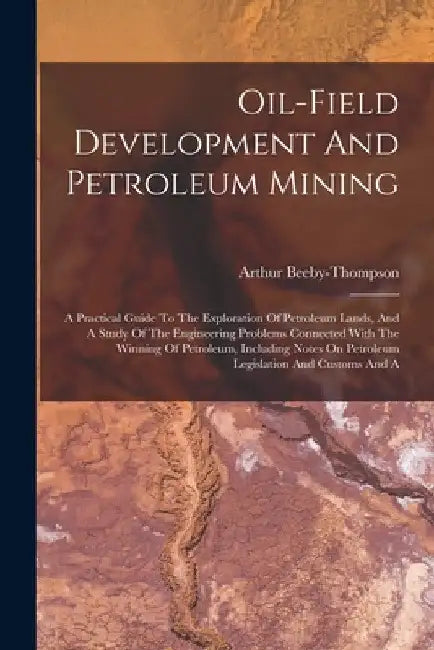 Oil-field Development And Petroleum Mining: A Practical Guide To The Exploration Of Petroleum Lands, And A Study Of The Engineering Problems Connected by Arthur Beeby-Thompson