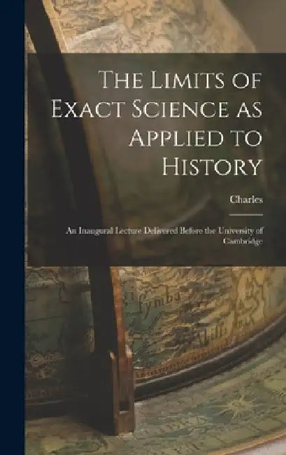 The Limits of Exact Science as Applied to History: An Inaugural Lecture Delivered Before the University of Cambridge by Charles 1819-1875 Kingsley