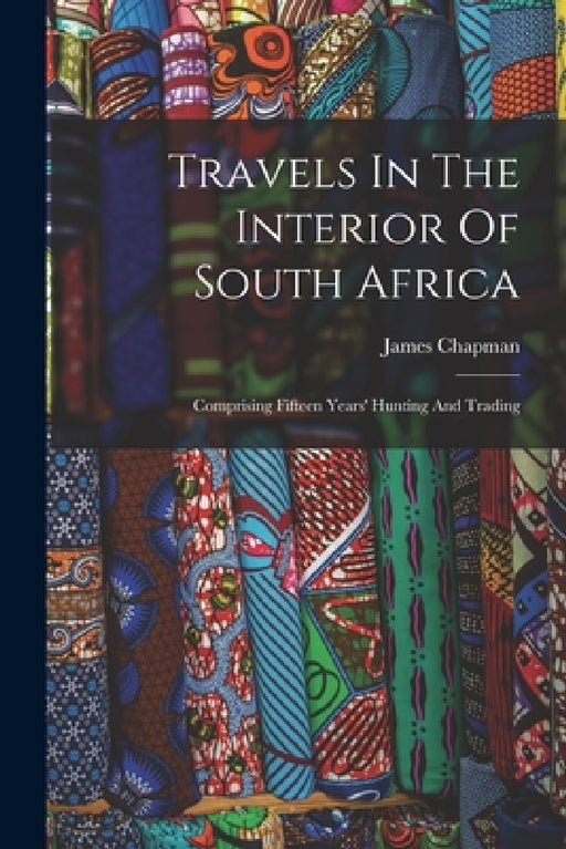 Travels In The Interior Of South Africa: Comprising Fifteen Years' Hunting And Trading by James Chapman