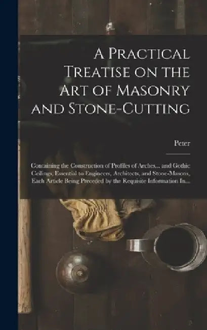 A Practical Treatise on the Art of Masonry and Stone-cutting: Containing the Construction of Profiles of Arches... and Gothic Ceilings, Essential to E by Peter 1765-1844 Nicholson