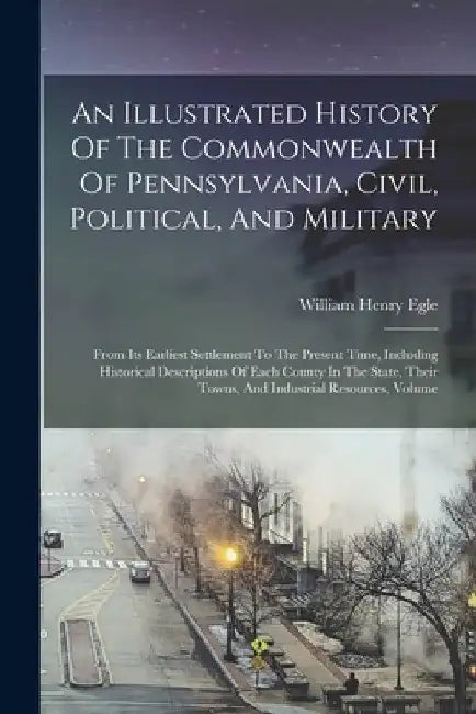 An Illustrated History Of The Commonwealth Of Pennsylvania, Civil, Political, And Military: From Its Earliest Settlement To The Present Time, Includin by William Henry Egle