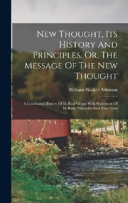 New Thought, Its History And Principles, Or, The Message Of The New Thought: A Condensed History Of Its Real Origin With Statement Of Its Basic Princi by William Walker Atkinson